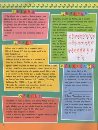 sO Sal afuera con tu familia y busca parejas (dos
pájaros juntos en un árbol; dos animales juntos
caminando; etc.). Escribe o dibuja algo acerca de
las parejas que encuentres. Descubre más infor­
mación acerca de las parejas mientras leen juntos
la lección.
^Repite el versículo para memorizar antes de
orar.
D _0_M í Al e O
^¡tJunto con tu familia, lee y comenta Mateo
10:5 al Z. Lucas 6:7 dice que Jesús envió a los
doce discípulos d e en ___ .
# ¿Po r qué? Prueba esto-.
#Párate frente a una pared a la distancia del
largo de tus brazos. Manten tus pies juntos.
Apóyate contra la pared de modo que solo tu frente la esté
tocando. Manten tu cuerpo derecho y firme. Cruza los bra­
zos. Trata de enderezarte, óLo puedes hacer? Ahora, pide
a un miembro de tu familia que te ayude. Trabajar juntos
también nos ayuda a poder servir mejor a Jesús (Adaptado
de Fun-to-Learn Bible Lessons: K-3 CLoveland, CO: Group
Publishing Co., 1445], t. 2, pp. 46, 47).
#rEscribe tu versículo para memorizar. Escribir es una
forma de compartir el mensaje de Jesús.
Durante el culto de familia, lee y comenta
Mateo 10:1 al 4. ¿Cuántos discípulos tuvo Jesús?
Escribe el número a continuación:_______ .
Trata de aprender todos sus nombres cantando
“Los discípulos de Cristo” frecuentemente duran­
te esta semana.
#D i tu versículo
para memori­
zar, y entonces
trata de hacerlo
en lenguaje de
señas. Esta es
otra forma de
contar a otros
acerca de Jesús.
J K L U N Ñ O P
I <9
Q R S T U V w *
Z
v %
Lee Mateo 2?:1<7 y 20.
Cuando vayamos, Dios nos ayuda­
rá a esparcir sus buenas nuevas.
A continuación, haz una lista de
tres lugares donde puedes ir a
anunciar sus buenas noticias.
(I)
üaajtXJJ
i i Durante el culto de familia, lean juntos Mateo 10:4 al
16. Mendona cosas que llevas normalmente cuando sales de
viaje. ¿Cuáles son las que habrán llevado los discípulos en
su viaje misionero? (vers. 10). ¿Por qué?
£*Canta “Los discípulos de Cristo”.
Dile el versículo para memorizar a alguien. Hablar es una
forma de compartir el mensaje de Jesús.
(3)
$rCanta “Pescadores de hom­
bres” (HimnarioAdventista, N° 572)
^Juntos, inventen una melodía
para tu versículo para memorizar
y cántenla. Componer música es
otra forma de compartir el men­
saje de Jesús.
12
 