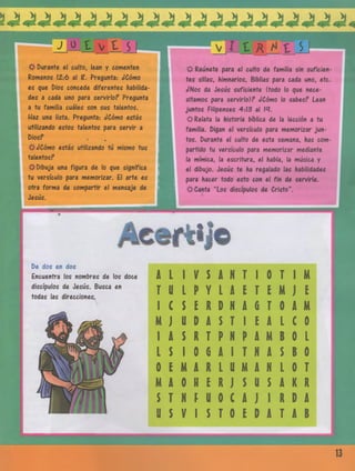 J o t v t s
^Durante el culto, lean y comenten
Romanos 12:6 al ?. Pregunta: ¿Cómo
es que Dios concede diferentes habilida­
des a cada uno para servirlo? Pregunta
a tu familia cuáles son sus talentos.
Haz una lista. Pregunta: ¿Cómo estás
utilizando estos talentos para servir a
Dios?
#¿C óm estás utilizando tú mismo tus
talentos?
^Dibuja una figura de lo que significa
tu versículo para memorizar. El arte es
otra forma de compartir el mensaje de
Jesús.
& Reúnete para el culto de familia sin suficien­
tes sillas, himnarios, Biblias para cada uno, etc.
¿Nos da Jesús suficiente (todo lo que nece­
sitamos para servirlo)? ¿Cómo lo sabes? Lean
juntos Filipenses 4:13 al M.
# Relata la historia bíblica de la lección a tu
familia. Digan el versículo para memorizar jun­
tos. Durante el culto de esta semana, has com­
partido tu versículo para memorizar mediante
la mímica, la escritura, el habla, la música y
el dibujo. Jesús te ha regalado las habilidades
para hacer todo esto con el fin de servirle.
jfrCanta “Los discípulos de Cristo”.
_______
r t í j o
De dos en dos
Encuentra los nombres de los doce
discípulos de Jesús. Busca en
todas las direcciones.
A L 1 V $A N T 10 T 1M
T ü LP Y L A E T E M J E
1 C S E R D N A 6 T 0A M
M J U D A S T 1 EA L í 0
1 A s RT P N P AM B 0 L
L S 10 G A1 T N A SB 0
0 £ M A R L U M A N L 0T
M A 0H E RJ $ (1 SA R R
$ T NF U 0 £A J 1 R D A
ü $ V 1 JT 0 E D A T A B
13
 