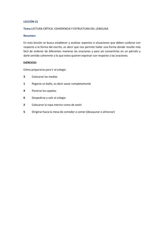 LECCIÓN 21
Tema:LECTURA CRÍTICA: COHERENCIA Y ESTRUCTURA DEL LENGUAJE
Resumen:
En esta lección se busca establecer y analizar aspectos o situaciones que deben cuidarse con
respecto a la forma del escrito, es decir que nos permite hallar una forma donde resulte más
fácil de ordenar de diferentes maneras las oraciones y para así convertirlas en un párrafo y
darle sentido coherente a lo que estos quieren expresar con respecto a las oraciones.
EJERCICIO:
Cómo prepararse para ir al colegio
3

Colocarse las medias

1

Pegarse un baño, es decir asear completamente

4

Ponerse los zapatos

6

Despedirse y salir al colegio

2

Colocarse la ropa interior como de vestir

5

Dirigirse hacia la mesa de comedor a comer (desayunar o almorzar)

 