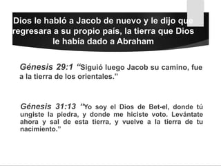 Dios le habló a Jacob de nuevo y le dijo que
regresara a su propio país, la tierra que Dios
le había dado a Abraham
Génesis 29:1 “Siguió luego Jacob su camino, fue
a la tierra de los orientales.”
Génesis 31:13 “Yo soy el Dios de Bet-el, donde tú
ungiste la piedra, y donde me hiciste voto. Levántate
ahora y sal de esta tierra, y vuelve a la tierra de tu
nacimiento.”
 