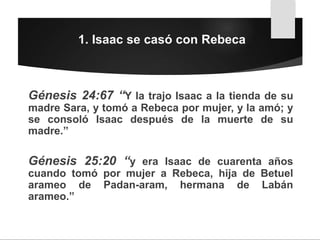 1. Isaac se casó con Rebeca
Génesis 24:67 “Y la trajo Isaac a la tienda de su
madre Sara, y tomó a Rebeca por mujer, y la amó; y
se consoló Isaac después de la muerte de su
madre.”
Génesis 25:20 “y era Isaac de cuarenta años
cuando tomó por mujer a Rebeca, hija de Betuel
arameo de Padan-aram, hermana de Labán
arameo.”
 