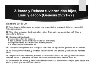 2. Isaac y Rebeca tuvieron dos hijos,
Esaú y Jacob (Génesis 25:21-27)
Génesis 25:21-27
21 Y oró Isaac a Jehová por su mujer, que era estéril; y lo aceptó Jehová, y concibió
Rebeca su mujer.
22 Y los hijos luchaban dentro de ella; y dijo: Si es así, ¿para qué vivo yo? Y fue a
consultar a Jehová;
23 y le respondió Jehová:
Dos naciones hay en tu seno,
Y dos pueblos serán divididos desde tus entrañas;
El un pueblo será más fuerte que el otro pueblo,
Y el mayor servirá al menor. m
24 Cuando se cumplieron sus días para dar a luz, he aquí había gemelos en su vientre.
25 Y salió el primero rubio, y era todo velludo como una pelliza; y llamaron su nombre
Esaú.
26 Después salió su hermano, trabada su mano al calcañar de Esaú; y fue llamado su
nombre Jacob. Y era Isaac de edad de sesenta años cuando ella los dio a luz.
27 Y crecieron los niños, y Esaú fue diestro en la caza, hombre del campo; pero Jacob era
varón quieto, que habitaba en tiendas.
 