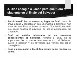  Jacob heredó las promesas en lugar de Esaú. Jacob le
creyó a Dios y confiaba en que Él enviaría al Salvador. Aún
antes de que Esaú y Jacob nacieran, Dios había decidido
que Jacob tendría el privilegio de ser el antepasado del
Libertador.
 Esaú no estaba interesado en las promesas
concernientes al Salvador. Aunque a Esaú no le
importaban las promesas relacionadas con el Salvador,
quería la posición y los privilegios que venían con ser el
primogénito.
 Esaú planeó matar a Jacob tan pronto como muriera su
padre.
3. Dios escogió a Jacob para que fuera el
siguiente en el linaje del Salvador
 