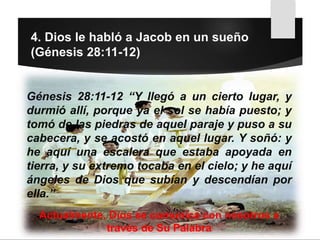 4. Dios le habló a Jacob en un sueño
(Génesis 28:11-12)
Génesis 28:11-12 “Y llegó a un cierto lugar, y
durmió allí, porque ya el sol se había puesto; y
tomó de las piedras de aquel paraje y puso a su
cabecera, y se acostó en aquel lugar. Y soñó: y
he aquí una escalera que estaba apoyada en
tierra, y su extremo tocaba en el cielo; y he aquí
ángeles de Dios que subían y descendían por
ella.”
Actualmente, Dios se comunica con nosotros a
través de Su Palabra
 