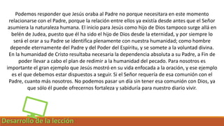 Desarrollo de la lección
Podemos responder que Jesús oraba al Padre no porque necesitara en este momento
relacionarse con el Padre, porque la relación entre ellos ya existía desde antes que el Señor
asumiera la naturaleza humana. El inicio para Jesús como hijo de Dios tampoco surge allá en
belén de Judea, puesto que él ha sido el hijo de Dios desde la eternidad, y por siempre lo
será el orar a su Padre se identifica plenamente con nuestra humanidad; como hombre
depende eternamente del Padre y del Poder del Espíritu, y se somete a la voluntad divina.
En la humanidad de Cristo resultaba necesaria la dependencia absoluta a su Padre, a Fin de
poder llevar a cabo el plan de redimir a la humanidad del pecado. Para nosotros es
importante el gran ejemplo que Jesús mostró en su vida enfocada a la oración, y ese ejemplo
es el que debemos estar dispuestos a seguir. Si el Señor requería de esa comunión con el
Padre, cuanto más nosotros. No podemos pasar un día sin tener esa comunión con Dios, ya
que sólo él puede ofrecernos fortaleza y sabiduría para nuestro diario vivir.
 