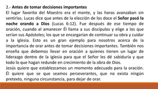 2.- Antes de tomar decisiones importantes
El lugar favorito del Maestro era el monte, y las horas avanzaban sin
sentirlas. Lucas dice que antes de la elección de los doce el Señor pasó la
noche orando a Dios (Lucas 6:12). Fue después de ese tiempo de
oración, cuando al amanecer Él llama a sus discípulos y elige a los que
serían sus Apóstoles; los que se encargarían de continuar su obra y cuidar
a la iglesia. Esto es un gran ejemplo para nosotros acerca de la
importancia de orar antes de tomar decisiones importantes. También nos
enseña que debemos llevar en oración a quienes tienen un lugar de
liderazgo dentro de la iglesia para que el Señor les dé sabiduría y que
todo lo que hagan redunde en crecimiento de la obra de Dios.
Jesús quiere que establezcamos un momento adecuado para la oración.
Él quiere que se que seamos perseverantes, que no exista ningún
pretexto, ninguna circunstancia, para dejar de orar.
 