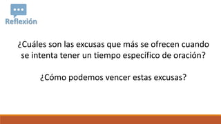 Reflexión
¿Cuáles son las excusas que más se ofrecen cuando
se intenta tener un tiempo específico de oración?
¿Cómo podemos vencer estas excusas?
 