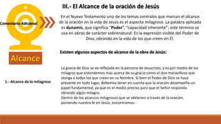 Alcance
En el Nuevo Testamento uno de los temas centrales que marcan el alcance
de la oración en la vida de Jesús es el aspecto milagroso. La palabra aplicada
es dunamis, que significa “Poder”, “capacidad inherente”; este término se
usa en obras de carácter sobrenatural. Es la expresión visible del Poder de
Dios, obrando en la vida de los que creen en Él.
Existen algunos aspectos de alcance de la obra de Jesús:
III.- El Alcance de la oración de Jesús
Comentario Adicional
1.- Alcance de lo milagroso
La gracia de Dios se ve reflejada en la persona de Jesucristo, y es por medio de los
milagros que entendemos más acerca de su gracia como el don maravilloso que
otorga a todos los que creen en su Nombre. Si bien el Poder de Dios se hace
presente en todo lugar, debemos tener en cuenta que la oración desempeña un
papel fundamental, ya que es el medio preciso para que el Señor responda
obrando algún milagro.
Dentro de los alcances milagrosos que se obtienen a través de la oración,
poniendo nuestra fe en Jesús, encontramos:
 