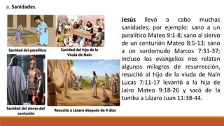 a. Sanidades.
Sanidad del siervo del
centurión
Sanidad del hijo de la
Viuda de Nain
Resucito a Lázaro después de 4 días
Sanidad del paralítico
Jesús llevó a cabo muchas
sanidades; por ejemplo: sano a un
paralítico Mateo 9:1-8; sano al siervo
de un centurión Mateo 8:5-13; sano
a un sordomudo Marcos 7:31-37;
incluso los evangelios nos relatan
algunos milagros de resurrección,
resucitó al hijo de la viuda de Naín
Lucas 7:11-17 levantó a la hija de
Jairo Mateo 9:18-26 y sacó de la
tumba a Lázaro Juan 11:38-44.
 