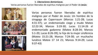 b. Liberaciones demoniacas.
Varias personas fueron liberadas de espíritus malignos por el Poder de Jesús:
Varias personas fueron liberadas de espíritus
malignos por el Poder de Jesús: Un hombre de la
sinagoga de Capernaum (Marcos 1:21-28; Lucas
4:31-37); un endemoniado ciego y mudo Mateo
12:22-34; Marcos 3:19-30; Lucas 11:14-26 el
endemoniado gadareno (Mateo 8:28-34; Marcos
5:1-20; Lucas 8:26-39); la hija de la mujer sirofenicia
(Mateo 15:21-28; Marcos 7:24-30; un muchacho
lunático Mateo 17 14 21; Marcos 9:14-29; Lucas
9:37-43)
 
