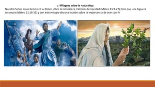 c. Milagros sobre la naturaleza.
Nuestro Señor Jesús demostró su Poder sobre la naturaleza. Calmo la tempestad (Mateo 8:23-27); hizo que una higuera
se secara (Mateo 21:18-22) y con este milagro dio una lección sobre la importancia de orar con fe
 