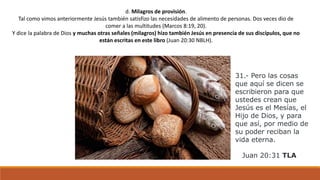 d. Milagros de provisión.
Tal como vimos anteriormente Jesús también satisfizo las necesidades de alimento de personas. Dos veces dio de
comer a las multitudes (Marcos 8:19, 20).
Y dice la palabra de Dios y muchas otras señales (milagros) hizo también Jesús en presencia de sus discípulos, que no
están escritas en este libro (Juan 20:30 NBLH).
31.- Pero las cosas
que aquí se dicen se
escribieron para que
ustedes crean que
Jesús es el Mesías, el
Hijo de Dios, y para
que así, por medio de
su poder reciban la
vida eterna.
Juan 20:31 TLA
 