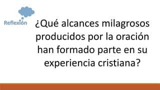 Reflexión ¿Qué alcances milagrosos
producidos por la oración
han formado parte en su
experiencia cristiana?
 