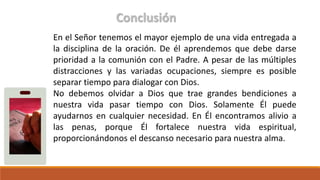 Conclusión
En el Señor tenemos el mayor ejemplo de una vida entregada a
la disciplina de la oración. De él aprendemos que debe darse
prioridad a la comunión con el Padre. A pesar de las múltiples
distracciones y las variadas ocupaciones, siempre es posible
separar tiempo para dialogar con Dios.
No debemos olvidar a Dios que trae grandes bendiciones a
nuestra vida pasar tiempo con Dios. Solamente Él puede
ayudarnos en cualquier necesidad. En Él encontramos alivio a
las penas, porque Él fortalece nuestra vida espiritual,
proporcionándonos el descanso necesario para nuestra alma.
 