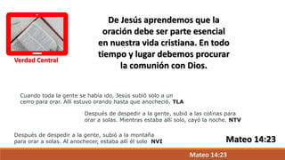 Verdad Central
De Jesús aprendemos que la
oración debe ser parte esencial
en nuestra vida cristiana. En todo
tiempo y lugar debemos procurar
la comunión con Dios.
Cuando toda la gente se había ido, Jesús subió solo a un
cerro para orar. Allí estuvo orando hasta que anocheció. TLA
Después de despedir a la gente, subió a las colinas para
orar a solas. Mientras estaba allí solo, cayó la noche. NTV
Después de despedir a la gente, subió a la montaña
para orar a solas. Al anochecer, estaba allí él solo NVI
Mateo 14:23
Mateo 14:23
 