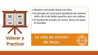 Valorar y
Practicar
• Nuestra comunión diaria con Dios.
• El ejemplo de Jesús para bendición de nuestra
vida y de la de todos aquellos que nos rodean.
• El tiempo de oración así como Jesús nos puso
el ejemplo.
La vida de oración
de Jesús.
 
