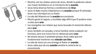 • Muchos son los relatos acerca de Jesús, donde lo podemos ubicar
con mayor facilidad es en el ministerio de la oración.
• Jesús tenia diversas formas y condiciones de Orar.
• Jesús le daba mucha importancia a la oración porque Él anhelaba
tener esa intimidad con su Padre.
• La vida del Maestro en la oración era constante.
• Mucha gente le seguía, y resultaba algo difícil que Él pudiera estar
a solas para orar.
• Los evangelios nos relatan que Jesús buscaba el momento idóneo
para orar.
• Jesús también se cansaba, y tenia hambre como cualquier ser
humano, pero eso nunca fue un obstáculo para orar.
• No existía excusa ni pretexto porque Jesús sabia que era
fundamental mantener esa relación con Dios.
• La vida de Jesús era una entrega al Padre en oración.
• Jesús sabia que de esa oración vendría la victoria de su
encomienda.
 