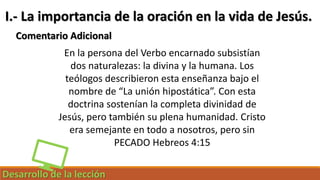 Desarrollo de la lección
I.- La importancia de la oración en la vida de Jesús.
Comentario Adicional
En la persona del Verbo encarnado subsistían
dos naturalezas: la divina y la humana. Los
teólogos describieron esta enseñanza bajo el
nombre de “La unión hipostática”. Con esta
doctrina sostenían la completa divinidad de
Jesús, pero también su plena humanidad. Cristo
era semejante en todo a nosotros, pero sin
PECADO Hebreos 4:15
 