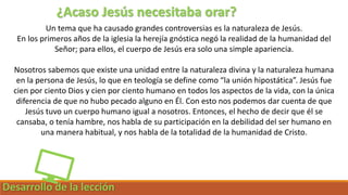 Desarrollo de la lección
¿Acaso Jesús necesitaba orar?
Un tema que ha causado grandes controversias es la naturaleza de Jesús.
En los primeros años de la iglesia la herejía gnóstica negó la realidad de la humanidad del
Señor; para ellos, el cuerpo de Jesús era solo una simple apariencia.
Nosotros sabemos que existe una unidad entre la naturaleza divina y la naturaleza humana
en la persona de Jesús, lo que en teología se define como “la unión hipostática”. Jesús fue
cien por ciento Dios y cien por ciento humano en todos los aspectos de la vida, con la única
diferencia de que no hubo pecado alguno en Él. Con esto nos podemos dar cuenta de que
Jesús tuvo un cuerpo humano igual a nosotros. Entonces, el hecho de decir que él se
cansaba, o tenía hambre, nos habla de su participación en la debilidad del ser humano en
una manera habitual, y nos habla de la totalidad de la humanidad de Cristo.
 
