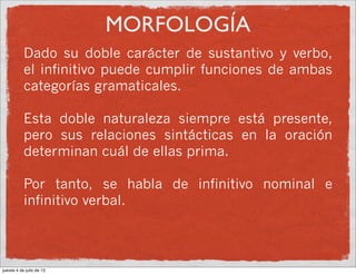 MORFOLOGÍA
Dado su doble carácter de sustantivo y verbo,
el infinitivo puede cumplir funciones de ambas
categorías gramaticales.
Esta doble naturaleza siempre está presente,
pero sus relaciones sintácticas en la oración
determinan cuál de ellas prima.
Por tanto, se habla de infinitivo nominal e
infinitivo verbal.
jueves 4 de julio de 13
 