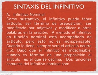 SINTAXIS DEL INFINITIVO
A. Infinitivo Nominal
Como sustantivo, el infinitivo puede tener
artículo, ser término de preposición, ser
modificado por adjetivos y modificar a otras
palabras en la oración. A menudo el infinitivo
en función nominal está acompañado de
artículo, pero esto no es indispensable.
Cuando lo tiene, siempre sera el artículo neutro
(to/). Dado que el infinitivo es indeclinable,
cuando es término de una preposición el
artículo es el que se declina. Dos funciones
comunes del infinitivo nominal son:
jueves 4 de julio de 13
 