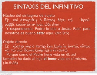 SINTAXIS DEL INFINITIVO
Núcleo del sintagma de sujeto
Ej: kai a0pokriqeij o9 Pe/troj le/gei tw=| 0Ihsou=:
r9abbi/, kalo/n e0stin h9ma=j w[de ei]nai,
Y respondiendo, Pedro le dijo a Jesús: Rabí, para
nosotros es bueno estar aquí. (Mc.9:5)
Objeto directo
Ej: w3sper ga_r o( pathr e1xei zwhn e)n e9autw=|, ou3twj
kai tw|= ui(w|= e1dwken zwhn e1xein e0n e9autw=|.
Porque como el Padre tiene vida en él, así
también ha dado al hijo el tener vida en sí mismo.
(Jn.5:26)
jueves 4 de julio de 13
 