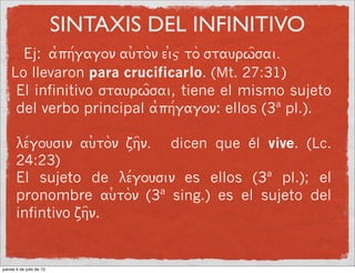 SINTAXIS DEL INFINITIVO
Ej: a0ph/gagon au)ton ei)j to staurw=sai.
Lo llevaron para crucificarlo. (Mt. 27:31)
El infinitivo staurw=sai, tiene el mismo sujeto
del verbo principal a0ph/gagon: ellos (3ª pl.).
le/gousin au)ton zh=n. dicen que él vive. (Lc.
24:23)
El sujeto de le/gousin es ellos (3ª pl.); el
pronombre au)ton (3ª sing.) es el sujeto del
infintivo zh=n.
jueves 4 de julio de 13
 