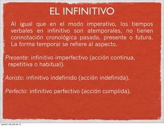 EL INFINITIVO
Al igual que en el modo imperativo, los tiempos
verbales en infinitivo son atemporales, no tienen
connotación cronológica pasada, presente o futura.
La forma temporal se refiere al aspecto.
Presente: infinitivo imperfectivo (acción continua,
repetitiva o habitual).
Aoristo: infinitivo indefinido (acción indefinida).
Perfecto: infinitivo perfectivo (acción cumplida).
jueves 4 de julio de 13
 