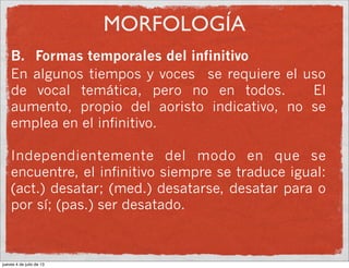 MORFOLOGÍA
B. Formas temporales del infinitivo
En algunos tiempos y voces se requiere el uso
de vocal temática, pero no en todos. El
aumento, propio del aoristo indicativo, no se
emplea en el infinitivo.
Independientemente del modo en que se
encuentre, el infinitivo siempre se traduce igual:
(act.) desatar; (med.) desatarse, desatar para o
por sí; (pas.) ser desatado.
jueves 4 de julio de 13
 