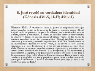 5. José reveló su verdadera identidad
(Génesis 43:1-5, 11-17; 45:1-11)
Génesis 43:11-17 “Entonces Israel su padre les respondió: Pues que
así es, hacedlo; tomad de lo mejor de la tierra en vuestros sacos, y llevad
a aquel varón un presente, un poco de bálsamo, un poco de miel, aromas
y mirra, nueces y almendras. Y tomad en vuestras manos doble cantidad
de dinero, y llevad en vuestra mano el dinero vuelto en las bocas de
vuestros costales; quizá fue equivocación. Tomad también a vuestro
hermano, y levantaos, y volved a aquel varón. Y el Dios Omnipotente os
dé misericordia delante de aquel varón, y os suelte al otro vuestro
hermano, y a este Benjamín. Y si he de ser privado de mis hijos,
séalo. Entonces tomaron aquellos varones el presente, y tomaron en su
mano doble cantidad de dinero, y a Benjamín; y se levantaron y
descendieron a Egipto, y se presentaron delante de José. Y vio José a
Benjamín con ellos, y dijo al mayordomo de su casa: Lleva a casa a esos
hombres, y degüella una res y prepárala, pues estos hombres comerán
conmigo al mediodía. E hizo el hombre como José dijo, y llevó a los
hombres a casa de José.”
 