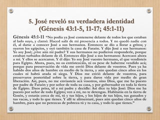 5. José reveló su verdadera identidad
(Génesis 43:1-5, 11-17; 45:1-11)
Génesis 45:1-11 “No podía ya José contenerse delante de todos los que estaban
al lado suyo, y clamó: Haced salir de mi presencia a todos. Y no quedó nadie con
él, al darse a conocer José a sus hermanos. Entonces se dio a llorar a gritos; y
oyeron los egipcios, y oyó también la casa de Faraón. Y dijo José a sus hermanos:
Yo soy José; ¿vive aún mi padre? Y sus hermanos no pudieron responderle, porque
estaban turbados delante de él. Entonces dijo José a sus hermanos: Acercaos ahora
a mí. Y ellos se acercaron. Y él dijo: Yo soy José vuestro hermano, el que vendisteis
para Egipto. Ahora, pues, no os entristezcáis, ni os pese de haberme vendido acá;
porque para preservación de vida me envió Dios delante de vosotros. Pues ya ha
habido dos años de hambre en medio de la tierra, y aún quedan cinco años en los
cuales ni habrá arada ni siega. Y Dios me envió delante de vosotros, para
preservaros posteridad sobre la tierra, y para daros vida por medio de gran
liberación. Así, pues, no me enviasteis acá vosotros, sino Dios, que me ha puesto
por padre de Faraón y por señor de toda su casa, y por gobernador en toda la tierra
de Egipto. Daos prisa, id a mi padre y decidle: Así dice tu hijo José: Dios me ha
puesto por señor de todo Egipto; ven a mí, no te detengas. Habitarás en la tierra de
Gosén, y estarás cerca de mí, tú y tus hijos, y los hijos de tus hijos, tus ganados y
tus vacas, y todo lo que tienes. Y allí te alimentaré, pues aún quedan cinco años de
hambre, para que no perezcas de pobreza tú y tu casa, y todo lo que tienes.”
 