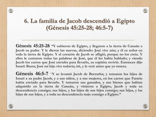 6. La familia de Jacob descendió a Egipto
(Génesis 45:25-28; 46:5-7)
Génesis 45:25-28 “Y subieron de Egipto, y llegaron a la tierra de Canaán a
Jacob su padre. Y le dieron las nuevas, diciendo: José vive aún; y él es señor en
toda la tierra de Egipto. Y el corazón de Jacob se afligió, porque no los creía. Y
ellos le contaron todas las palabras de José, que él les había hablado; y viendo
Jacob los carros que José enviaba para llevarlo, su espíritu revivió. Entonces dijo
Israel: Basta; José mi hijo vive todavía; iré, y le veré antes que yo muera.
Génesis 46:5-7 “Y se levantó Jacob de Beerseba; y tomaron los hijos de
Israel a su padre Jacob, y a sus niños, y a sus mujeres, en los carros que Faraón
había enviado para llevarlo. Y tomaron sus ganados, y sus bienes que habían
adquirido en la tierra de Canaán, y vinieron a Egipto, Jacob y toda su
descendencia consigo; sus hijos, y los hijos de sus hijos consigo; sus hijas, y las
hijas de sus hijos, y a toda su descendencia trajo consigo a Egipto.”
 