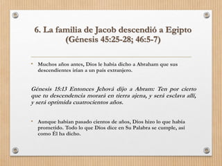 • Muchos años antes, Dios le había dicho a Abraham que sus
descendientes irían a un país extranjero.
Génesis 15:13 Entonces Jehová dijo a Abram: Ten por cierto
que tu descendencia morará en tierra ajena, y será esclava allí,
y será oprimida cuatrocientos años.
• Aunque habían pasado cientos de años, Dios hizo lo que había
prometido. Todo lo que Dios dice en Su Palabra se cumple, así
como Él ha dicho.
6. La familia de Jacob descendió a Egipto
(Génesis 45:25-28; 46:5-7)
 