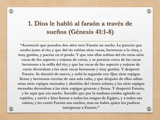 1. Dios le habló al faraón a través de
sueños (Génesis 41:1-8)
“Aconteció que pasados dos años tuvo Faraón un sueño. Le parecía que
estaba junto al río; y que del río subían siete vacas, hermosas a la vista, y
muy gordas, y pacían en el prado. Y que tras ellas subían del río otras siete
vacas de feo aspecto y enjutas de carne, y se pararon cerca de las vacas
hermosas a la orilla del río; y que las vacas de feo aspecto y enjutas de
carne devoraban a las siete vacas hermosas y muy gordas. Y despertó
Faraón. Se durmió de nuevo, y soñó la segunda vez: Que siete espigas
llenas y hermosas crecían de una sola caña, y que después de ellas salían
otras siete espigas menudas y abatidas del viento solano; y las siete espigas
menudas devoraban a las siete espigas gruesas y llenas. Y despertó Faraón,
y he aquí que era sueño. Sucedió que por la mañana estaba agitado su
espíritu, y envió e hizo llamar a todos los magos de Egipto, y a todos sus
sabios; y les contó Faraón sus sueños, mas no había quien los pudiese
interpretar a Faraón.”
 