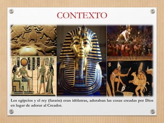 CONTEXTO
Los egipcios y el rey (faraón) eran idólatras, adoraban las cosas creadas por Dios
en lugar de adorar al Creador.
 