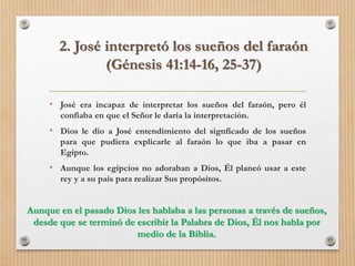 • José era incapaz de interpretar los sueños del faraón, pero él
confiaba en que el Señor le daría la interpretación.
• Dios le dio a José entendimiento del signficado de los sueños
para que pudiera explicarle al faraón lo que iba a pasar en
Egipto.
• Aunque los egipcios no adoraban a Dios, Él planeó usar a este
rey y a su país para realizar Sus propósitos.
2. José interpretó los sueños del faraón
(Génesis 41:14-16, 25-37)
Aunque en el pasado Dios les hablaba a las personas a través de sueños,
desde que se terminó de escribir la Palabra de Dios, Él nos habla por
medio de la Biblia.
 