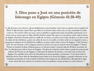 “y dijo Faraón a sus siervos: ¿Acaso hallaremos a otro hombre como éste, en quien esté el espíritu de
Dios? Y dijo Faraón a José: Pues que Dios te ha hecho saber todo esto, no hay entendido ni sabio
como tú. Tú estarás sobre mi casa, y por tu palabra se gobernará todo mi pueblo; solamente en el
trono seré yo mayor que tú. Dijo además Faraón a José: He aquí yo te he puesto sobre toda la tierra
de Egipto. Entonces Faraón quitó su anillo de su mano, y lo puso en la mano de José, y lo hizo vestir
de ropas de lino finísimo, y puso un collar de oro en su cuello; y lo hizo subir en su segundo carro, y
pregonaron delante de él: ¡Doblad la rodilla!; y lo puso sobre toda la tierra de Egipto. Y dijo Faraón a
José: Yo soy Faraón; y sin ti ninguno alzará su mano ni su pie en toda la tierra de Egipto. Y llamó
Faraón el nombre de José, Zafnat-panea; y le dio por mujer a Asenat, hija de Potifera sacerdote de
On. Y salió José por toda la tierra de Egipto. Era José de edad de treinta años cuando fue presentado
delante de Faraón rey de Egipto; y salió José de delante de Faraón, y recorrió toda la tierra de
Egipto. En aquellos siete años de abundancia la tierra produjo a montones. Y él reunió todo el
alimento de los siete años de abundancia que hubo en la tierra de Egipto, y guardó alimento en las
ciudades, poniendo en cada ciudad el alimento del campo de sus alrededores. Recogió José trigo
como arena del mar, mucho en extremo, hasta no poderse contar, porque no tenía número. ”
3. Dios puso a José en una posición de
liderazgo en Egipto (Génesis 41:38-49)
 