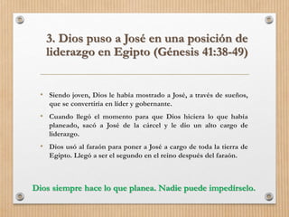 • Siendo joven, Dios le había mostrado a José, a través de sueños,
que se convertiría en líder y gobernante.
• Cuando llegó el momento para que Dios hiciera lo que había
planeado, sacó a José de la cárcel y le dio un alto cargo de
liderazgo.
• Dios usó al faraón para poner a José a cargo de toda la tierra de
Egipto. Llegó a ser el segundo en el reino después del faraón.
3. Dios puso a José en una posición de
liderazgo en Egipto (Génesis 41:38-49)
Dios siempre hace lo que planea. Nadie puede impedírselo.
 
