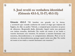 5. José reveló su verdadera identidad
(Génesis 43:1-5, 11-17; 45:1-11)
Génesis 43:1-5 “El hambre era grande en la tierra;
y aconteció que cuando acabaron de comer el trigo que trajeron de
Egipto, les dijo su padre: Volved, y comprad para nosotros un poco
de alimento. Respondió Judá, diciendo: Aquel varón nos protestó
con ánimo resuelto, diciendo: No veréis mi rostro si no traéis a
vuestro hermano con vosotros. Si enviares a nuestro hermano con
nosotros, descenderemos y te compraremos alimento. Pero si no le
enviares, no descenderemos; porque aquel varón nos dijo: No veréis
mi rostro si no traéis a vuestro hermano con vosotros.”
 