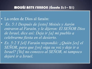 MOISÉS ANTE FARAON (Éxodo 5:1– 21)


• La orden de Dios al faraón:
• Ex. 5:1 Después de [esto] Moisés y Aarón
  entraron al Faraón, y le dijeron: El SEÑOR Dios
  de Israel, dice así: Deja ir [a] mi pueblo a
  celebrarme fiesta en el desierto.
• Ex. 5:2 Y [el] Faraón respondió: ¿Quién [es] el
  SEÑOR, para que [yo] oiga su voz y deje ir a
  Israel? [Yo] no conozco al SEÑOR, ni tampoco
  dejaré ir a Israel.
 