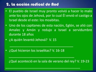 2. La acción radical de Aod
• El pueblo de Israel muy pronto volvió a hacer lo malo
  ante los ojos de Jehová, por lo cual Él envió el castigo a
  Israel desde el este: los moabitas.
• Uno de los capitanes de esta nación, Eglón, se alió con
  Amalec y Amón y redujo a Israel a servidumbre
  durante 18 años
• ¿A quién levantó Jehová? V. 15
   __________________________________
• ¿Qué hicieron los israelitas? V. 16-18
  ___________________________________
  ¿Qué aconteció en la sala de verano del rey? V. 19-23
________________________________________
 