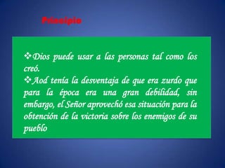Principio


Dios puede usar a las personas tal como los
creó.
Aod tenía la desventaja de que era zurdo que
para la época era una gran debilidad, sin
embargo, el Señor aprovechó esa situación para la
obtención de la victoria sobre los enemigos de su
pueblo
 