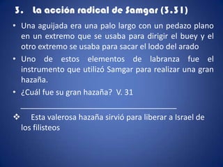 3. La acción radical de Samgar (3.31)
• Una aguijada era una palo largo con un pedazo plano
  en un extremo que se usaba para dirigir el buey y el
  otro extremo se usaba para sacar el lodo del arado
• Uno de estos elementos de labranza fue el
  instrumento que utilizó Samgar para realizar una gran
  hazaña.
• ¿Cuál fue su gran hazaña? V. 31
  ____________________________________
 Esta valerosa hazaña sirvió para liberar a Israel de
  los filisteos
 