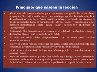 Principios que enseña la lección
   Jehová toma decisiones radicales para re-encausar a su pueblo hacia sus planes
    propósitos. Dios dejó a los Cananeos como medio para probar la obediencia y la fe
    de los Israelitas y aun hoy el Señor permite pruebas en la vida de sus hijos con el
    fin de encausarles hacia el cumplimiento de sus planes y propósitos y estas
    permiten demostrarnos hasta donde llegan nuestra fe y obediencia al
    Todopoderoso
   El siervo de Dios determina en su corazón servir a Jehová con absoluta entrega y
    dedicación. Otoniel tomó ejemplo de su tío Caleb.
   El líder de célula debe comprometerse con el Señor para servirle
    incondicionalmente.
   El servicio a Dios requiere decisiones radicales. El líder actúa radicalmente para
    cambiar las circunstancias que rodean su vida y la de sus discípulos.
   La victoria en el ministerio se logra con esfuerzo propio, recursos humanos y la
    ayuda del Señor.
   Nosotros hacemos nuestra parte y Dios hace la suya. Samgar mató a seiscientos
    enemigos con la ayuda de una aguijada y aunque no se mencione la presencia del
    Espíritu Santo sobre su vida, entendemos que Dios le acompañó en esta proeza
 