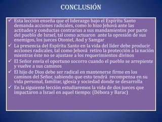 Conclusión
 Esta lección enseña que el liderazgo bajo el Espíritu Santo
  demanda acciones radicales, como lo hizo Jehová ante las
  actitudes y conductas contrarias a sus mandamientos por parte
  del pueblo de Israel, tal como actuaron ante la opresión de sus
  enemigos, los jueces Otoniel, Aod y Samgar
 La presencia del Espíritu Santo en la vida del líder debe producir
  acciones radicales, tal como Jehová retiro la protección a la nación
  mientras éste no se ajustase a los requerimientos divinos
 El Señor envía el oportuno socorro cuando el pueblo se arrepiente
  y vuelve a sus caminos
 El hijo de Dios debe ser radical en mantenerse firme en los
  caminos del Señor, sabiendo que esto tendrá recompensa en su
  vida personal, familiar, iglesia y sociedad donde se desarrolla
 En la siguiente lección estudiaremos la vida de dos jueces que
  impactaron a Israel en aquel tiempo: (Débora y Barac)
 