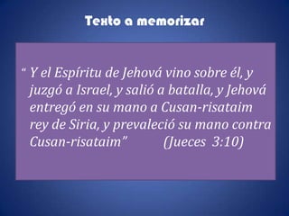 Texto a memorizar


“ Y el Espíritu de Jehová vino sobre él, y
 juzgó a Israel, y salió a batalla, y Jehová
 entregó en su mano a Cusan-risataim
 rey de Siria, y prevaleció su mano contra
 Cusan-risataim”          (Jueces 3:10)
 