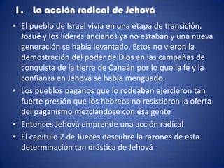 1. La acción radical de Jehová
• El pueblo de Israel vivía en una etapa de transición.
  Josué y los líderes ancianos ya no estaban y una nueva
  generación se había levantado. Estos no vieron la
  demostración del poder de Dios en las campañas de
  conquista de la tierra de Canaán por lo que la fe y la
  confianza en Jehová se había menguado.
• Los pueblos paganos que lo rodeaban ejercieron tan
  fuerte presión que los hebreos no resistieron la oferta
  del paganismo mezclándose con ésa gente
• Entonces Jehová emprende una acción radical
• El capítulo 2 de Jueces descubre la razones de esta
  determinación tan drástica de Jehová
 