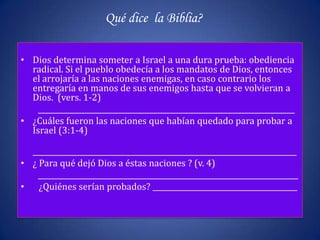 Qué dice la Biblia?

• Dios determina someter a Israel a una dura prueba: obediencia
  radical. Si el pueblo obedecía a los mandatos de Dios, entonces
  el arrojaría a las naciones enemigas, en caso contrario los
  entregaría en manos de sus enemigos hasta que se volvieran a
  Dios. (vers. 1-2)
    _______________________________________________________________________
• ¿Cuáles fueron las naciones que habían quedado para probar a
  Israel (3:1-4)

  _________________________________________________________________________
• ¿ Para qué dejó Dios a éstas naciones ? (v. 4)
    ________________________________________________________________________
• ¿Quiénes serían probados? ________________________________________
 