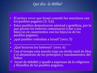 Qué dice la Biblia?


• El primer error que Israel cometió fue mezclarse con
  los pueblos paganos (3: 5,6).
• Estos pueblos demostraron amistad y gentileza, por lo
  que pronto los hebreos comenzaron a dar a sus
  hijos/as en casamientos con los hijos/as de los
  pueblos paganos.
• ¿qué pueblos rodeaban a Israel? (vers. 5)
• ______________________________________________
• ¿Qué hicieron los hebreos? (vers. 6)
 Con el tiempo esta mezcla trajo un olvido total de Dios
  y el alejamiento de los principios y mandamientos del
  Señor.
 Israel de debilitó y quedó a expensas de la religiones
  y filosofías de los pueblos paganos.
 