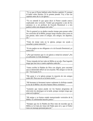 “Yo se que el Pastor hablará sobre Hechos capítulo 25, porque
él hablo sobre Hechos 24 la semana pasada. Voy a leer ese
capítulo antes de ir a la iglesia.”
“Yo no entendí lo que quiso decir el Pastor cuando estuvo
explicando este versículo. Tendré que preguntar a uno de los
ancianos (o a mi profesor de Escuela Dominical o a mis
padres) sobre esto después del culto.”
“Por lo general yo no dedico mucho tiempo para pensar sobre
los versículos de la Biblia, porque tengo muchas otras cosas en
que pensar, tales como el colegio, mis amigos, los deportes,
etc.”
“Trato de tomar nota en la iglesia, porque me ayuda a
escuchar y poner atención.”
“Si mis padres no me obligaran a ir a la Escuela Dominical, yo
nunca iría.”
“¿Por qué tenemos que ir a la iglesia a mitad de semana? ¿No
es suficiente ir el día domingo?
“Estoy tratando de leer toda mi Biblia en un año. Para lograrlo
tengo que leer tres o cuatro capítulos cada día.”
“Antes recibía la Palabra de Dios con alegría, pero encontré
que es demasiado difícil ser un creyente. Mis amigos se ríen de
mí.” Ver Lucas 8:13.
“Me gusta ir a la iglesia porque la mayoría de mis amigos
están allí. Pero esa no es la única razón.”
“Mi hermano (o hermana) menor realmente lo disfruta cuando
le leo de la Biblia o de otros buenos libros cristianos.”
“Lamento que nunca pueda ver los buenos programas de
televisión los domingos en la tarde, porque siempre tengo que
estar en la iglesia.”
“Mi amigo y yo hemos estado memorizando versículos de la
Biblia. Es entretenido hacerlo juntos.”
“Siempre que leo la Palabra de Dios trato de recordar que la
Biblia es la Carta de Amor del Padre para mí y que el Señor
tiene un mensaje personal para mí.”

 